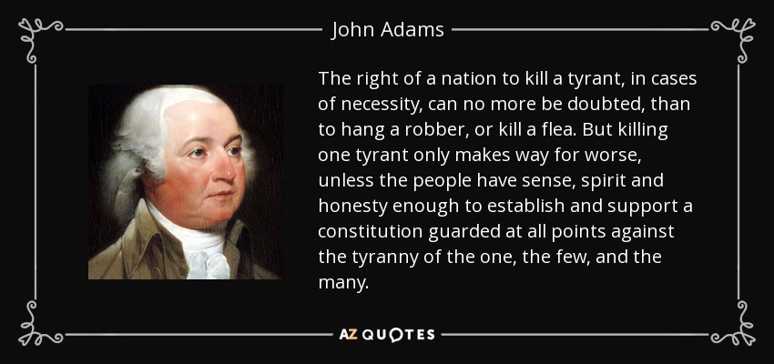 The right of a nation to kill a tyrant, in cases of necessity, can no more be doubted, than to hang a robber, or kill a flea. But killing one tyrant only makes way for worse, unless the people have sense, spirit and honesty enough to establish and support a constitution guarded at all points against the tyranny of the one, the few, and the many. - John Adams