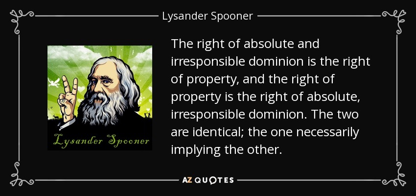 The right of absolute and irresponsible dominion is the right of property, and the right of property is the right of absolute, irresponsible dominion. The two are identical; the one necessarily implying the other. - Lysander Spooner