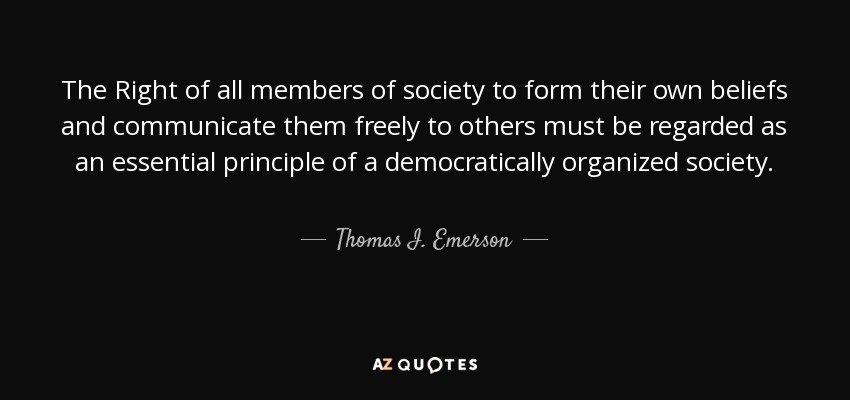The Right of all members of society to form their own beliefs and communicate them freely to others must be regarded as an essential principle of a democratically organized society. - Thomas I. Emerson