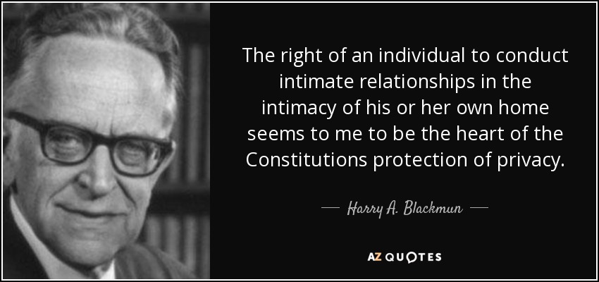 The right of an individual to conduct intimate relationships in the intimacy of his or her own home seems to me to be the heart of the Constitutions protection of privacy. - Harry A. Blackmun