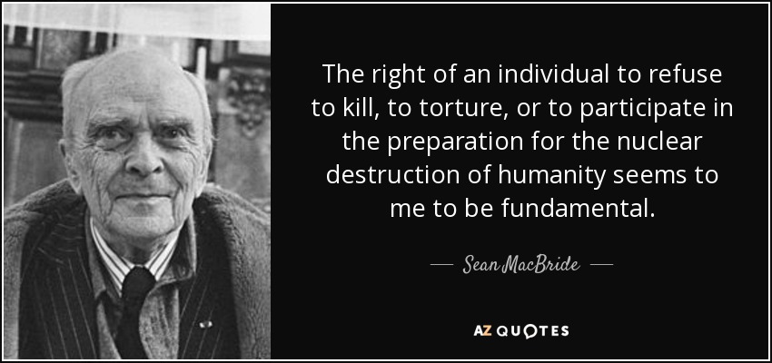 The right of an individual to refuse to kill, to torture, or to participate in the preparation for the nuclear destruction of humanity seems to me to be fundamental. - Sean MacBride