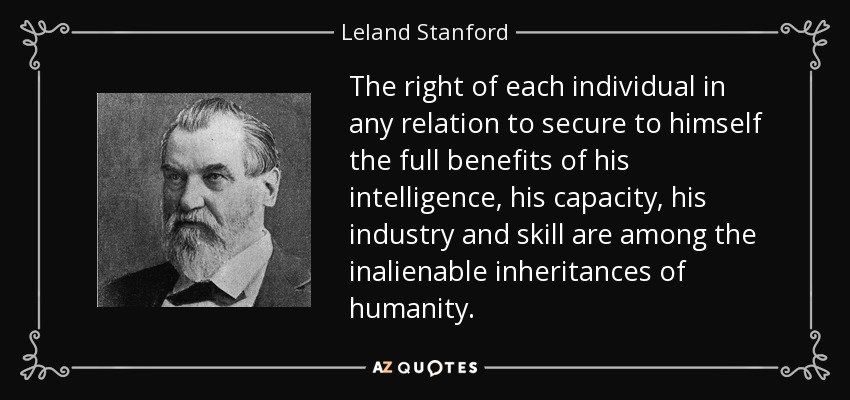 The right of each individual in any relation to secure to himself the full benefits of his intelligence, his capacity, his industry and skill are among the inalienable inheritances of humanity. - Leland Stanford