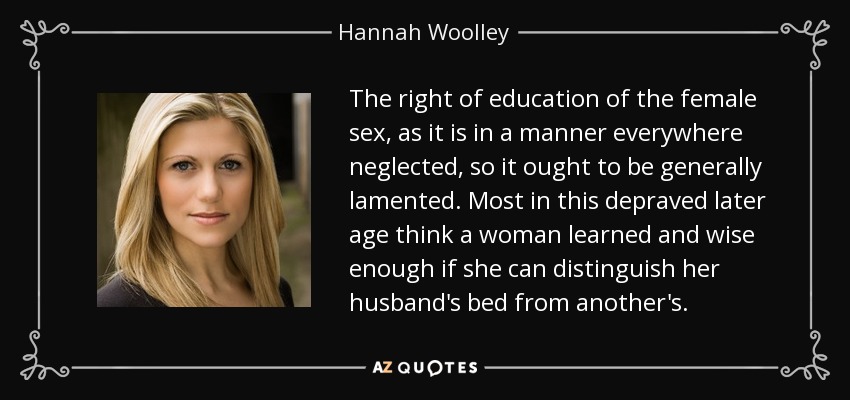 The right of education of the female sex, as it is in a manner everywhere neglected, so it ought to be generally lamented. Most in this depraved later age think a woman learned and wise enough if she can distinguish her husband's bed from another's. - Hannah Woolley