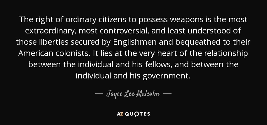 The right of ordinary citizens to possess weapons is the most extraordinary, most controversial, and least understood of those liberties secured by Englishmen and bequeathed to their American colonists. It lies at the very heart of the relationship between the individual and his fellows, and between the individual and his government. - Joyce Lee Malcolm
