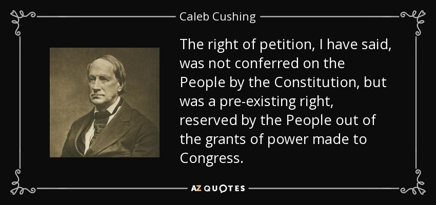 The right of petition, I have said, was not conferred on the People by the Constitution, but was a pre-existing right, reserved by the People out of the grants of power made to Congress. - Caleb Cushing