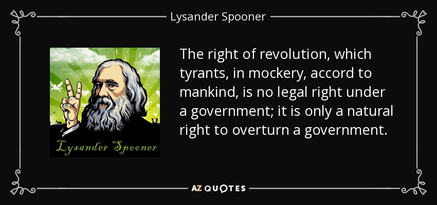 The right of revolution, which tyrants, in mockery, accord to mankind, is no legal right under a government; it is only a natural right to overturn a government. - Lysander Spooner