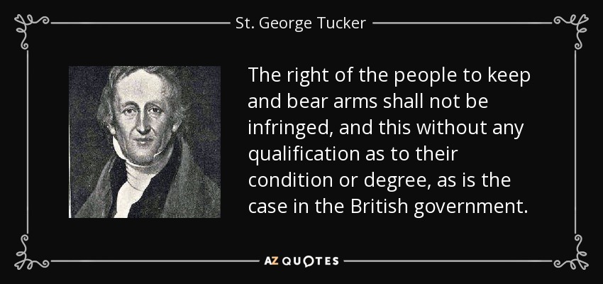 The right of the people to keep and bear arms shall not be infringed, and this without any qualification as to their condition or degree, as is the case in the British government. - St. George Tucker