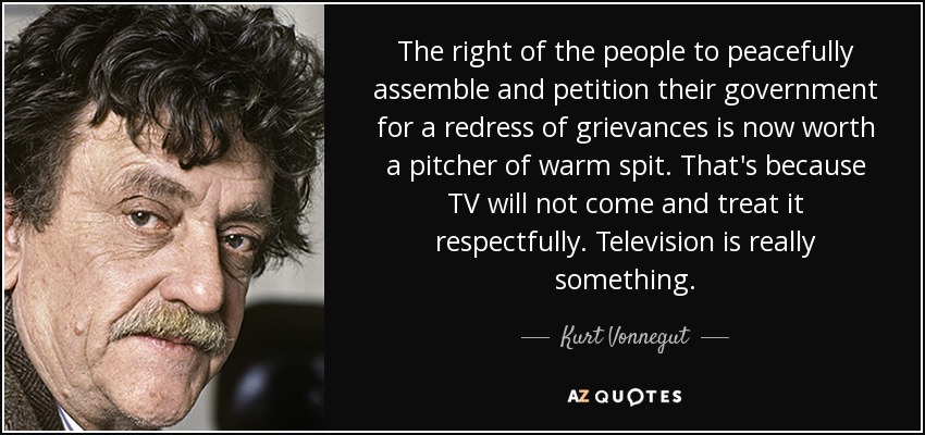 The right of the people to peacefully assemble and petition their government for a redress of grievances is now worth a pitcher of warm spit. That's because TV will not come and treat it respectfully. Television is really something. - Kurt Vonnegut