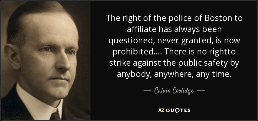 The right of the police of Boston to affiliate has always been questioned, never granted, is now prohibited.... There is no rightto strike against the public safety by anybody, anywhere, any time. - Calvin Coolidge