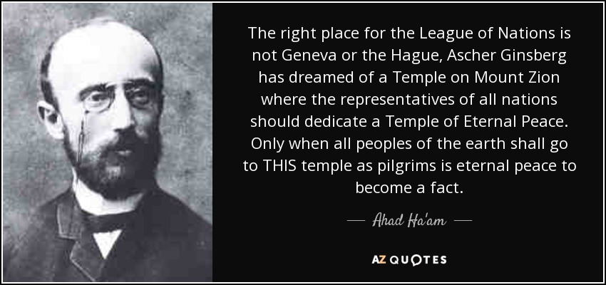 The right place for the League of Nations is not Geneva or the Hague, Ascher Ginsberg has dreamed of a Temple on Mount Zion where the representatives of all nations should dedicate a Temple of Eternal Peace. Only when all peoples of the earth shall go to THIS temple as pilgrims is eternal peace to become a fact. - Ahad Ha'am