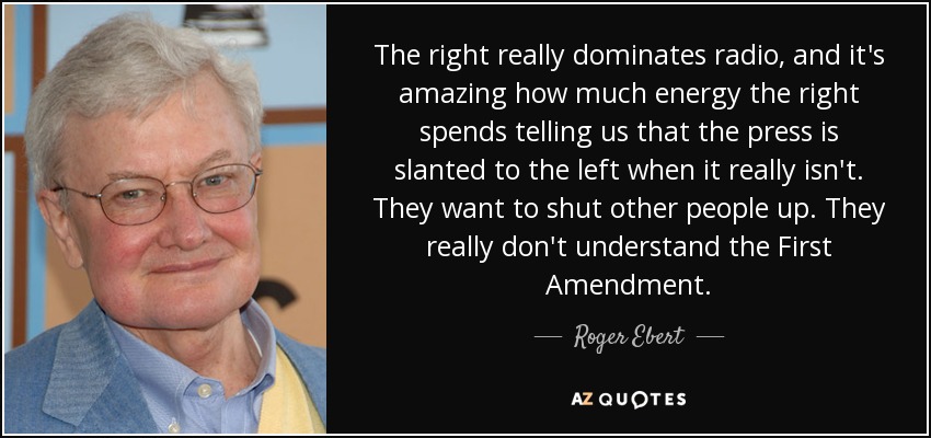 The right really dominates radio, and it's amazing how much energy the right spends telling us that the press is slanted to the left when it really isn't. They want to shut other people up. They really don't understand the First Amendment. - Roger Ebert