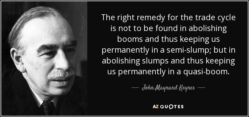 The right remedy for the trade cycle is not to be found in abolishing booms and thus keeping us permanently in a semi-slump; but in abolishing slumps and thus keeping us permanently in a quasi-boom. - John Maynard Keynes