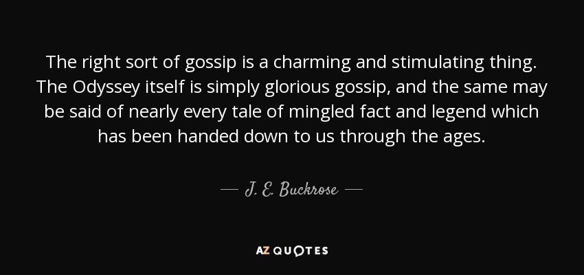 The right sort of gossip is a charming and stimulating thing. The Odyssey itself is simply glorious gossip, and the same may be said of nearly every tale of mingled fact and legend which has been handed down to us through the ages. - J. E. Buckrose