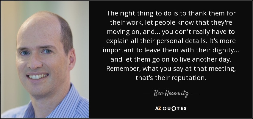 The right thing to do is to thank them for their work, let people know that they're moving on, and ... you don't really have to explain all their personal details. It's more important to leave them with their dignity... and let them go on to live another day. Remember, what you say at that meeting, that's their reputation. - Ben Horowitz