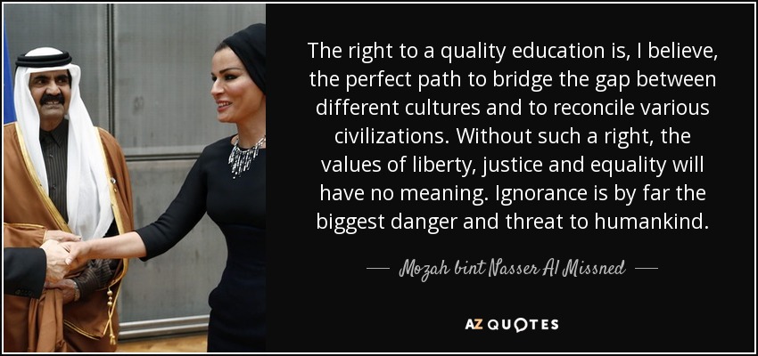 The right to a quality education is, I believe, the perfect path to bridge the gap between different cultures and to reconcile various civilizations. Without such a right, the values of liberty, justice and equality will have no meaning. Ignorance is by far the biggest danger and threat to humankind. - Mozah bint Nasser Al Missned