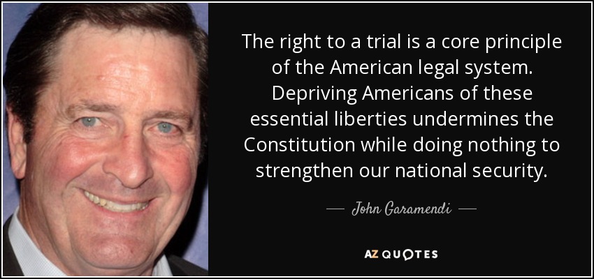 The right to a trial is a core principle of the American legal system. Depriving Americans of these essential liberties undermines the Constitution while doing nothing to strengthen our national security. - John Garamendi
