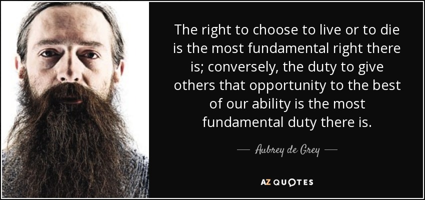 The right to choose to live or to die is the most fundamental right there is; conversely, the duty to give others that opportunity to the best of our ability is the most fundamental duty there is. - Aubrey de Grey