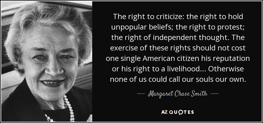 The right to criticize: the right to hold unpopular beliefs; the right to protest; the right of independent thought. The exercise of these rights should not cost one single American citizen his reputation or his right to a livelihood... Otherwise none of us could call our souls our own. - Margaret Chase Smith