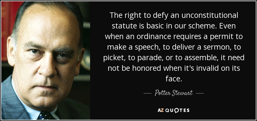 The right to defy an unconstitutional statute is basic in our scheme. Even when an ordinance requires a permit to make a speech, to deliver a sermon, to picket, to parade, or to assemble, it need not be honored when it's invalid on its face. - Potter Stewart