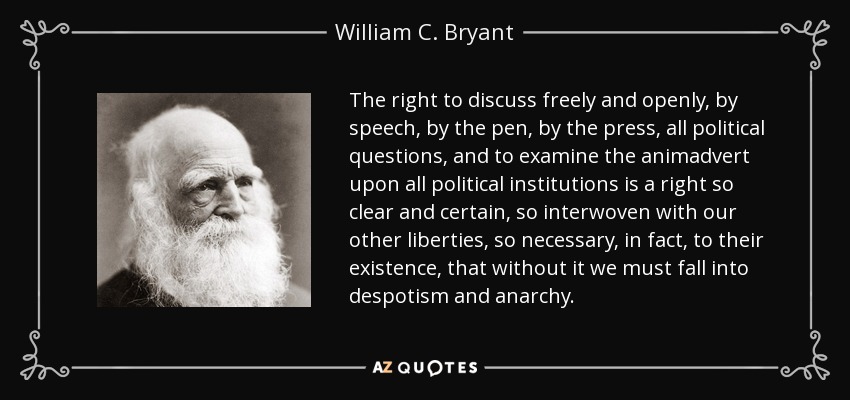 The right to discuss freely and openly, by speech, by the pen, by the press, all political questions, and to examine the animadvert upon all political institutions is a right so clear and certain, so interwoven with our other liberties, so necessary, in fact, to their existence, that without it we must fall into despotism and anarchy. - William C. Bryant