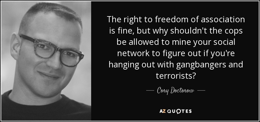 The right to freedom of association is fine, but why shouldn't the cops be allowed to mine your social network to figure out if you're hanging out with gangbangers and terrorists? - Cory Doctorow