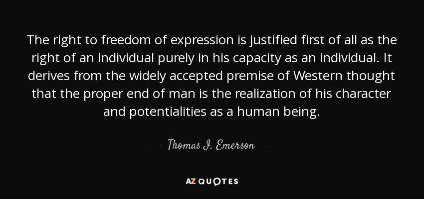 The right to freedom of expression is justified first of all as the right of an individual purely in his capacity as an individual. It derives from the widely accepted premise of Western thought that the proper end of man is the realization of his character and potentialities as a human being. - Thomas I. Emerson