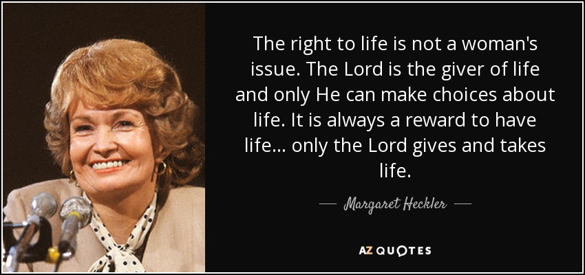 The right to life is not a woman's issue. The Lord is the giver of life and only He can make choices about life. It is always a reward to have life ... only the Lord gives and takes life. - Margaret Heckler