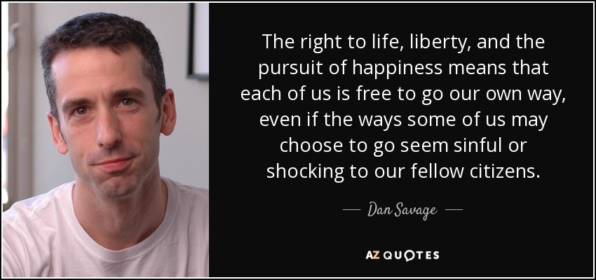 The right to life, liberty, and the pursuit of happiness means that each of us is free to go our own way, even if the ways some of us may choose to go seem sinful or shocking to our fellow citizens. - Dan Savage