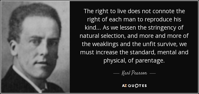 The right to live does not connote the right of each man to reproduce his kind ... As we lessen the stringency of natural selection, and more and more of the weaklings and the unfit survive, we must increase the standard, mental and physical, of parentage. - Karl Pearson