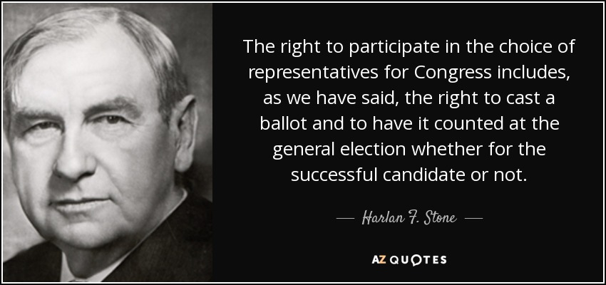 The right to participate in the choice of representatives for Congress includes, as we have said, the right to cast a ballot and to have it counted at the general election whether for the successful candidate or not. - Harlan F. Stone