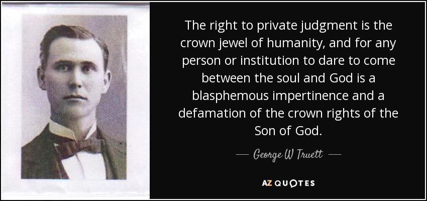 The right to private judgment is the crown jewel of humanity, and for any person or institution to dare to come between the soul and God is a blasphemous impertinence and a defamation of the crown rights of the Son of God. - George W Truett