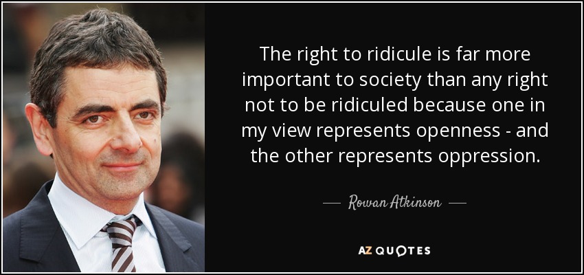 The right to ridicule is far more important to society than any right not to be ridiculed because one in my view represents openness - and the other represents oppression. - Rowan Atkinson