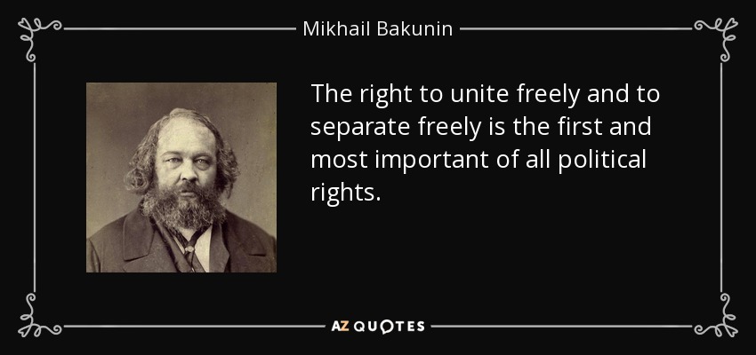 The right to unite freely and to separate freely is the first and most important of all political rights. - Mikhail Bakunin