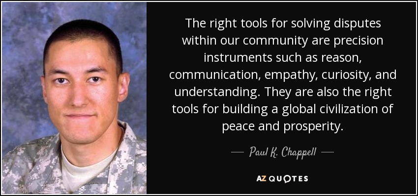 The right tools for solving disputes within our community are precision instruments such as reason, communication, empathy, curiosity, and understanding. They are also the right tools for building a global civilization of peace and prosperity. - Paul K. Chappell