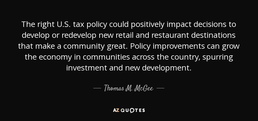 The right U.S. tax policy could positively impact decisions to develop or redevelop new retail and restaurant destinations that make a community great. Policy improvements can grow the economy in communities across the country, spurring investment and new development. - Thomas M. McGee