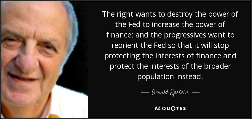 The right wants to destroy the power of the Fed to increase the power of finance; and the progressives want to reorient the Fed so that it will stop protecting the interests of finance and protect the interests of the broader population instead. - Gerald Epstein