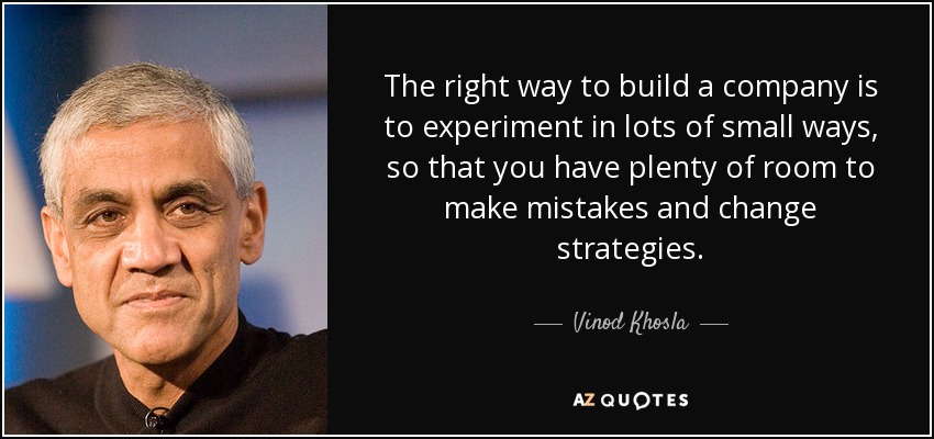 The right way to build a company is to experiment in lots of small ways, so that you have plenty of room to make mistakes and change strategies. - Vinod Khosla