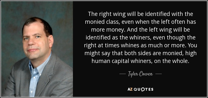 The right wing will be identified with the monied class, even when the left often has more money. And the left wing will be identified as the whiners, even though the right at times whines as much or more. You might say that both sides are monied, high human capital whiners, on the whole. - Tyler Cowen