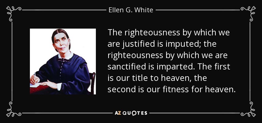 The righteousness by which we are justified is imputed; the righteousness by which we are sanctified is imparted. The first is our title to heaven, the second is our fitness for heaven. - Ellen G. White