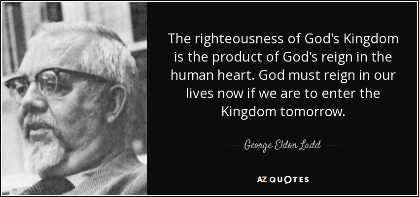 The righteousness of God's Kingdom is the product of God's reign in the human heart. God must reign in our lives now if we are to enter the Kingdom tomorrow. - George Eldon Ladd