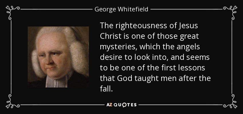 The righteousness of Jesus Christ is one of those great mysteries, which the angels desire to look into, and seems to be one of the first lessons that God taught men after the fall. - George Whitefield