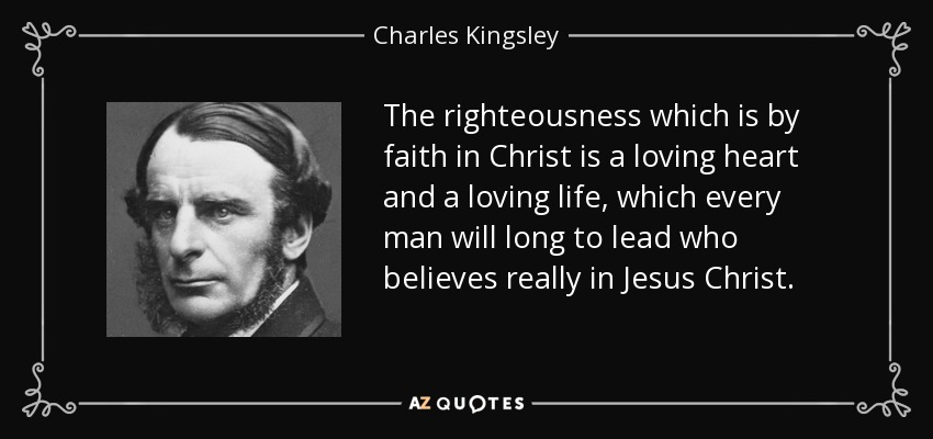 The righteousness which is by faith in Christ is a loving heart and a loving life, which every man will long to lead who believes really in Jesus Christ. - Charles Kingsley