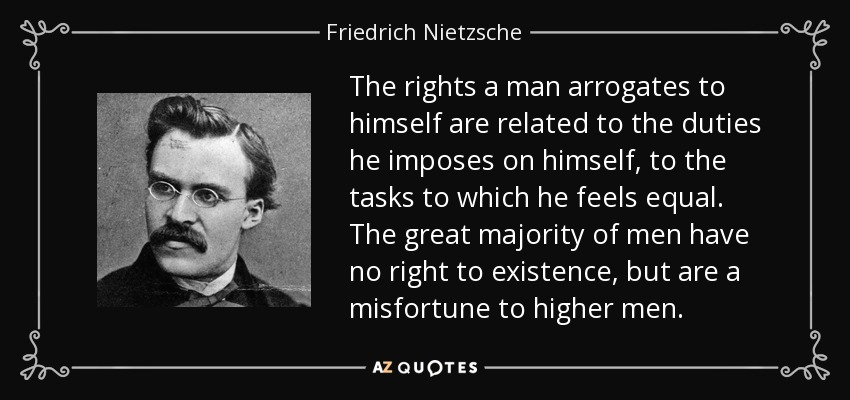 The rights a man arrogates to himself are related to the duties he imposes on himself, to the tasks to which he feels equal. The great majority of men have no right to existence, but are a misfortune to higher men. - Friedrich Nietzsche