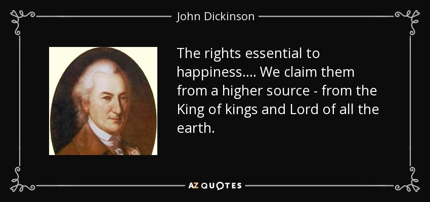 The rights essential to happiness. . . . We claim them from a higher source - from the King of kings and Lord of all the earth. - John Dickinson