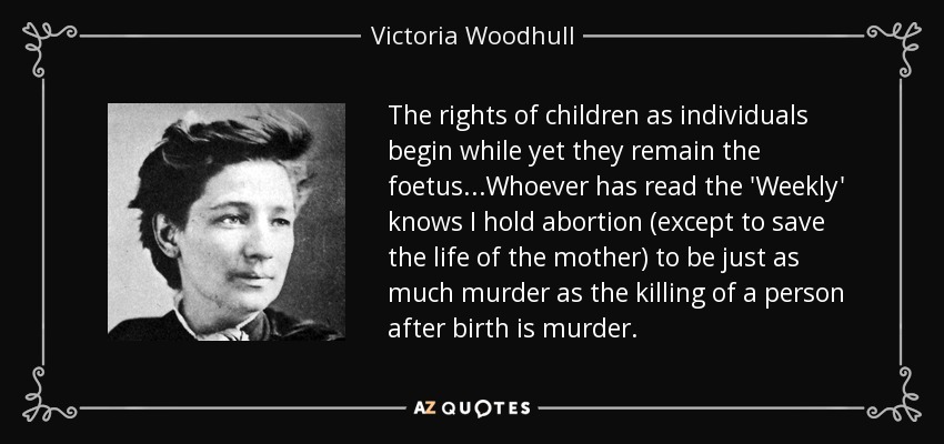 The rights of children as individuals begin while yet they remain the foetus...Whoever has read the 'Weekly' knows I hold abortion (except to save the life of the mother) to be just as much murder as the killing of a person after birth is murder. - Victoria Woodhull