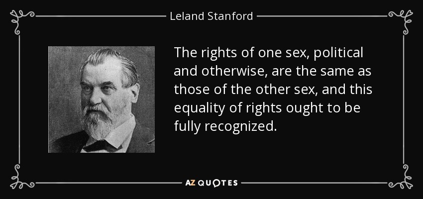 The rights of one sex, political and otherwise, are the same as those of the other sex, and this equality of rights ought to be fully recognized. - Leland Stanford