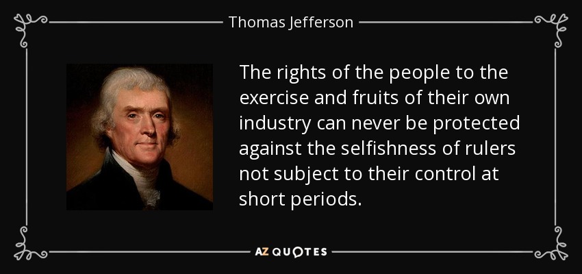 The rights of the people to the exercise and fruits of their own industry can never be protected against the selfishness of rulers not subject to their control at short periods. - Thomas Jefferson