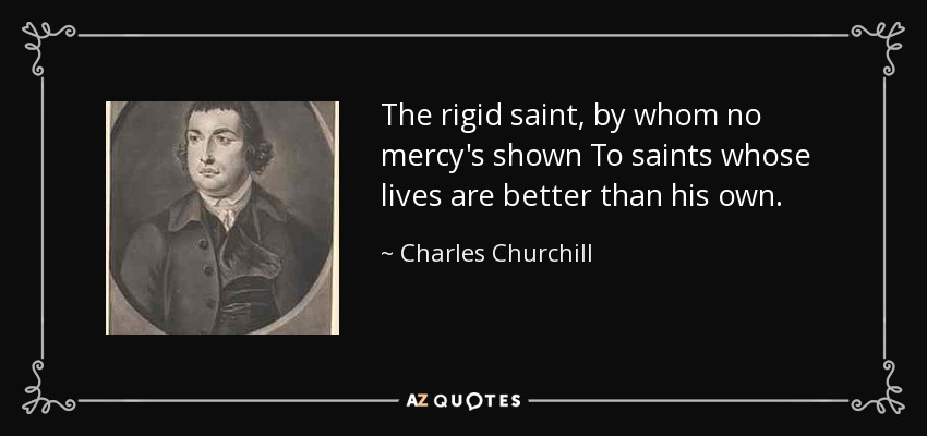 The rigid saint, by whom no mercy's shown To saints whose lives are better than his own. - Charles Churchill