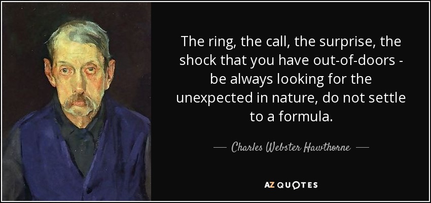 The ring, the call, the surprise, the shock that you have out-of-doors - be always looking for the unexpected in nature, do not settle to a formula. - Charles Webster Hawthorne