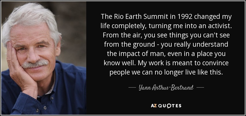 The Rio Earth Summit in 1992 changed my life completely, turning me into an activist. From the air, you see things you can't see from the ground - you really understand the impact of man, even in a place you know well. My work is meant to convince people we can no longer live like this. - Yann Arthus-Bertrand